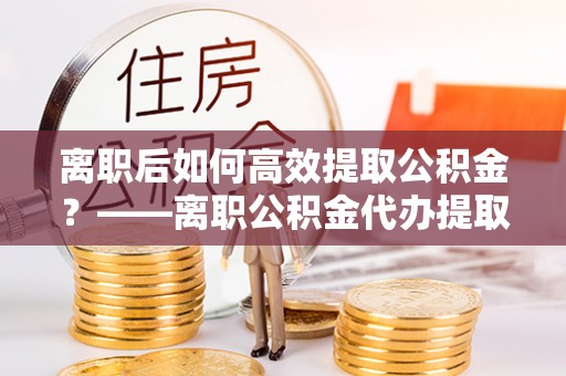 江华离职后如何高效提取公积金？——离职公积金代办提取全流程解析
