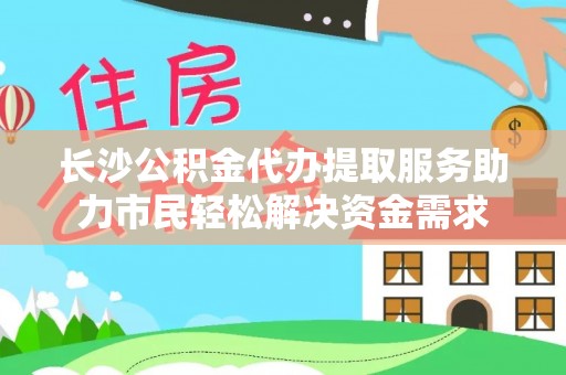 江华长沙公积金代办提取服务助力市民轻松解决资金需求