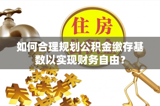 江华如何合理规划公积金缴存基数以实现财务自由？