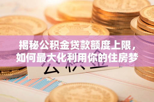 江华揭秘公积金贷款额度上限，如何最大化利用你的住房梦想资金？