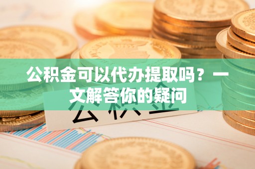 江华公积金可以代办提取吗？一文解答你的疑问