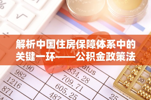 江华解析中国住房保障体系中的关键一环——公积金政策法规的演变与影响