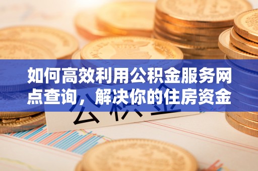 江华如何高效利用公积金服务网点查询，解决你的住房资金难题