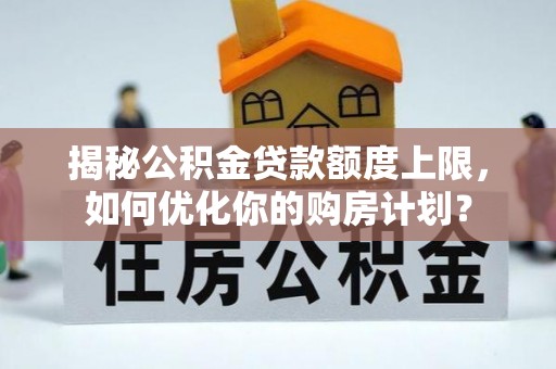 江华揭秘公积金贷款额度上限，如何优化你的购房计划？