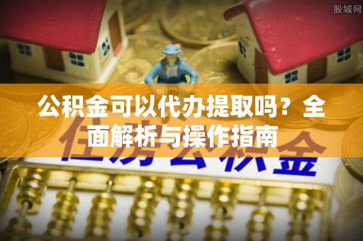 江华公积金可以代办提取吗？全面解析与操作指南