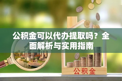江华公积金可以代办提取吗？全面解析与实用指南