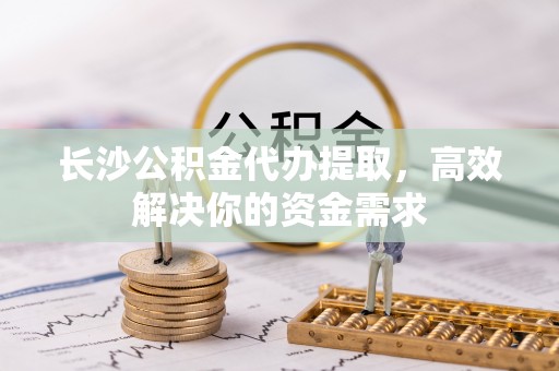 江华长沙公积金代办提取，高效解决你的资金需求