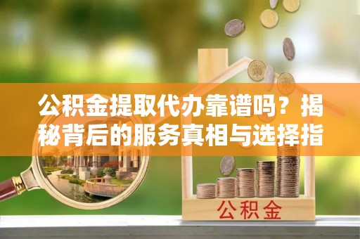 江华公积金提取代办靠谱吗？揭秘背后的服务真相与选择指南