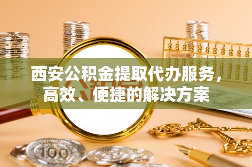 江华西安公积金提取代办服务，高效、便捷的解决方案