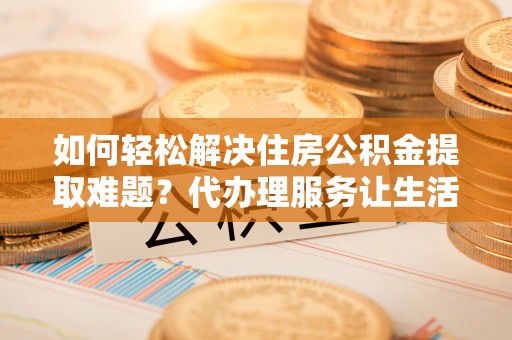 江华如何轻松解决住房公积金提取难题？代办理服务让生活更简单