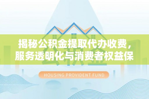 江华揭秘公积金提取代办收费，服务透明化与消费者权益保障