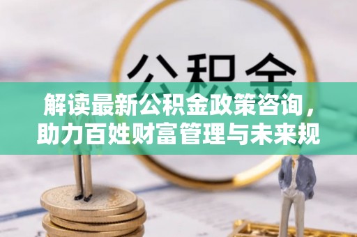 江华解读最新公积金政策咨询，助力百姓财富管理与未来规划