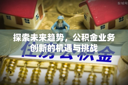 江华探索未来趋势，公积金业务创新的机遇与挑战