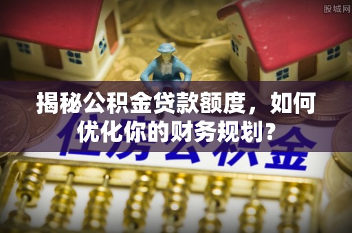 江华揭秘公积金贷款额度，如何优化你的财务规划？