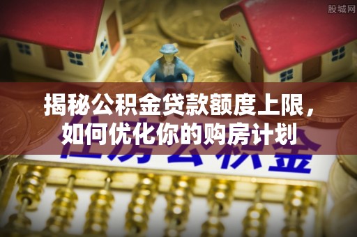 江华揭秘公积金贷款额度上限，如何优化你的购房计划