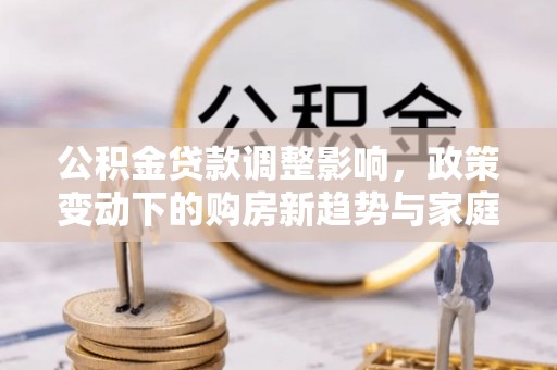 江华公积金贷款调整影响，政策变动下的购房新趋势与家庭财务规划