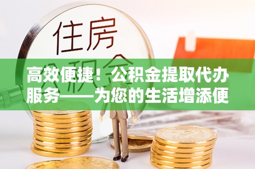 江华高效便捷！公积金提取代办服务——为您的生活增添便利