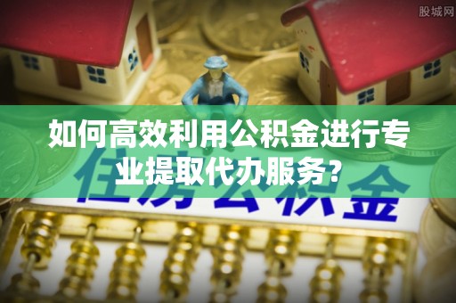 江华如何高效利用公积金进行专业提取代办服务？