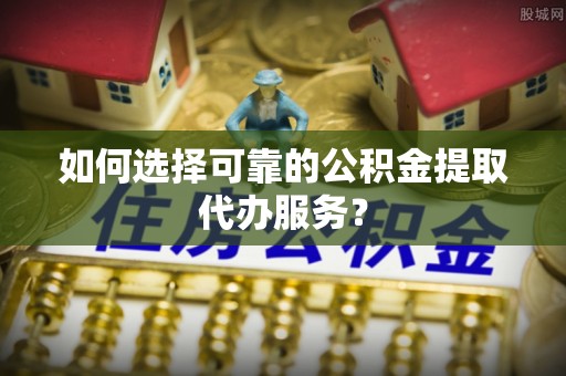 江华如何选择可靠的公积金提取代办服务？