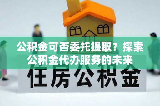 江华公积金可否委托提取？探索公积金代办服务的未来